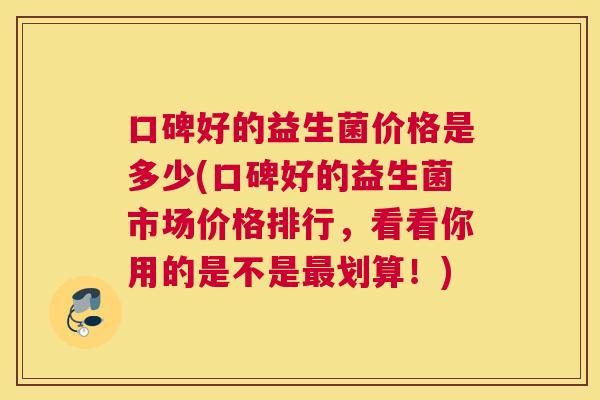 口碑好的益生菌价格是多少(口碑好的益生菌市场价格排行，看看你用的是不是最划算！)