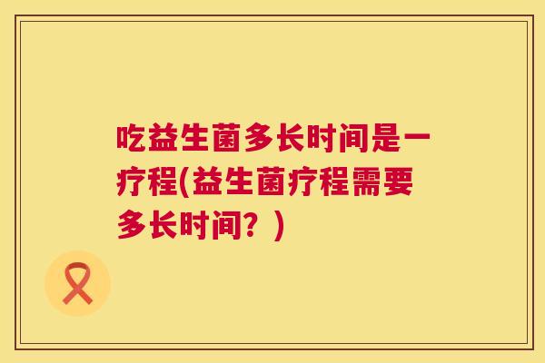 吃益生菌多长时间是一疗程(益生菌疗程需要多长时间？)