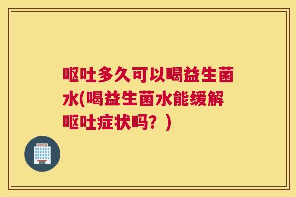 呕吐多久可以喝益生菌水(喝益生菌水能缓解呕吐症状吗？)