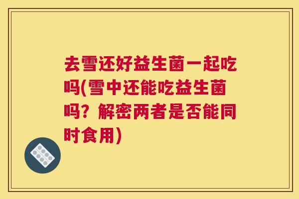 去雪还好益生菌一起吃吗(雪中还能吃益生菌吗？解密两者是否能同时食用)
