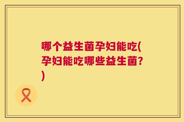 哪个益生菌孕妇能吃(孕妇能吃哪些益生菌？)