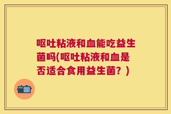 呕吐粘液和血能吃益生菌吗(呕吐粘液和血是否适合食用益生菌？)