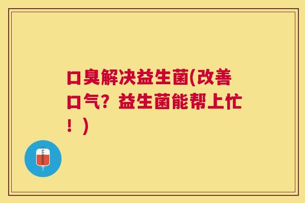 口臭解决益生菌(改善口气？益生菌能帮上忙！)