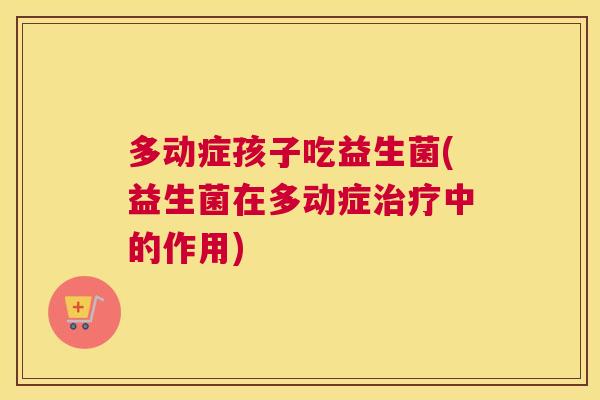 多动症孩子吃益生菌(益生菌在多动症治疗中的作用)
