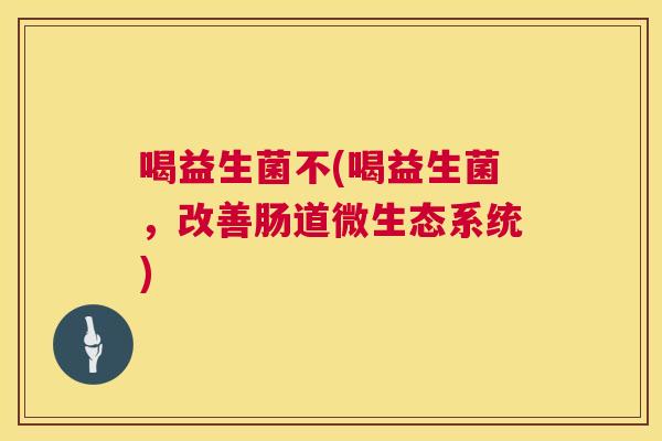 喝益生菌不(喝益生菌，改善肠道微生态系统)