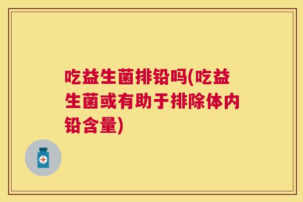 吃益生菌排铅吗(吃益生菌或有助于排除体内铅含量)