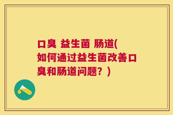 口臭 益生菌 肠道(如何通过益生菌改善口臭和肠道问题？)