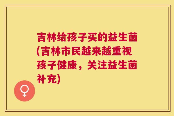 吉林给孩子买的益生菌(吉林市民越来越重视孩子健康，关注益生菌补充)