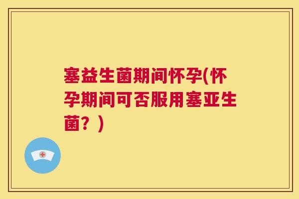 塞益生菌期间怀孕(怀孕期间可否服用塞亚生菌？)