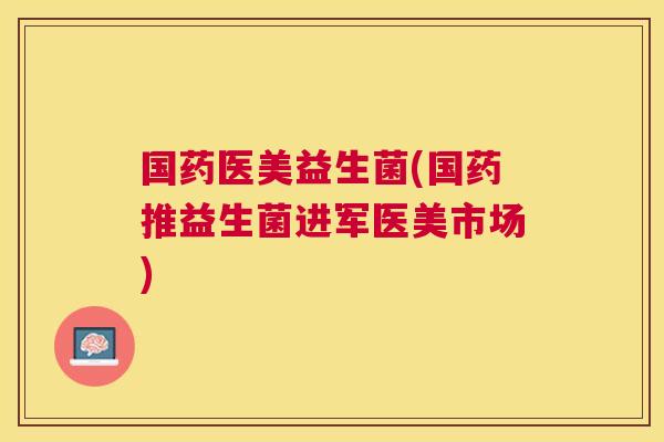 国药医美益生菌(国药推益生菌进军医美市场)