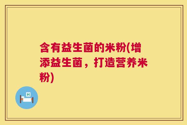 含有益生菌的米粉(增添益生菌，打造营养米粉)
