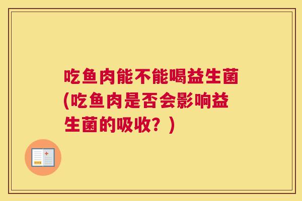 吃鱼肉能不能喝益生菌(吃鱼肉是否会影响益生菌的吸收？)