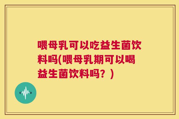 喂母乳可以吃益生菌饮料吗(喂母乳期可以喝益生菌饮料吗？)