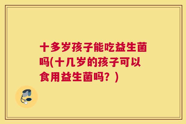 十多岁孩子能吃益生菌吗(十几岁的孩子可以食用益生菌吗？)
