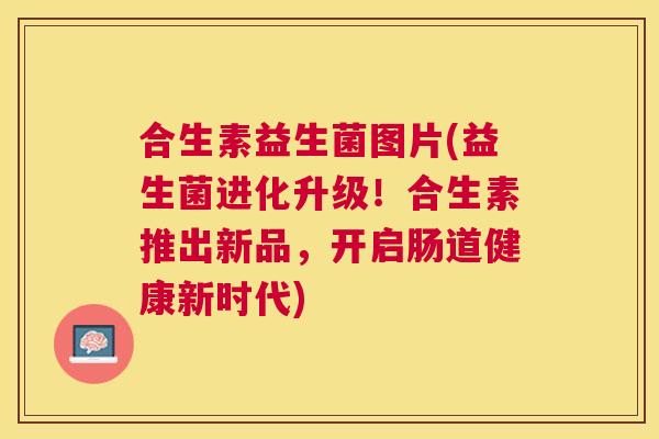合生素益生菌图片(益生菌进化升级！合生素推出新品，开启肠道健康新时代)