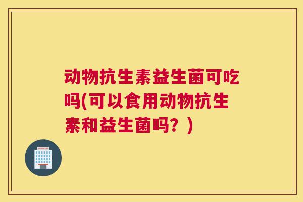 动物抗生素益生菌可吃吗(可以食用动物抗生素和益生菌吗？)
