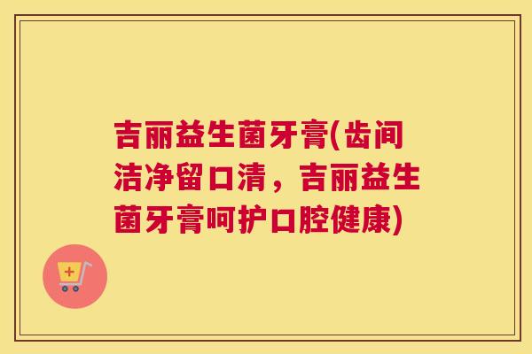 吉丽益生菌牙膏(齿间洁净留口清，吉丽益生菌牙膏呵护口腔健康)