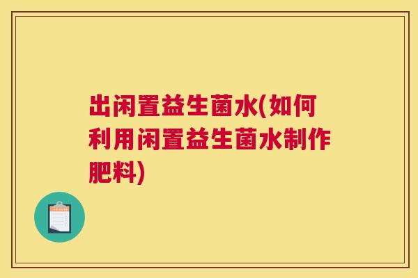 出闲置益生菌水(如何利用闲置益生菌水制作肥料)