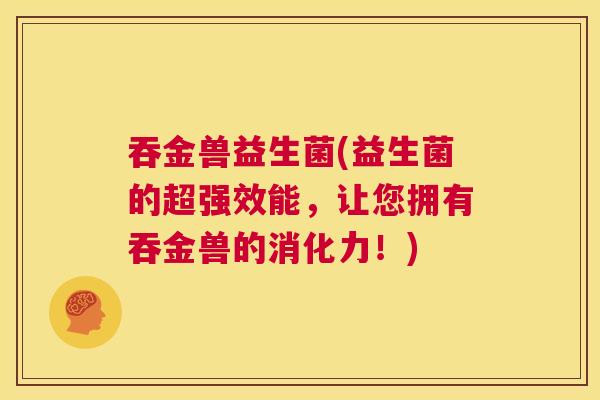 吞金兽益生菌(益生菌的超强效能，让您拥有吞金兽的消化力！)