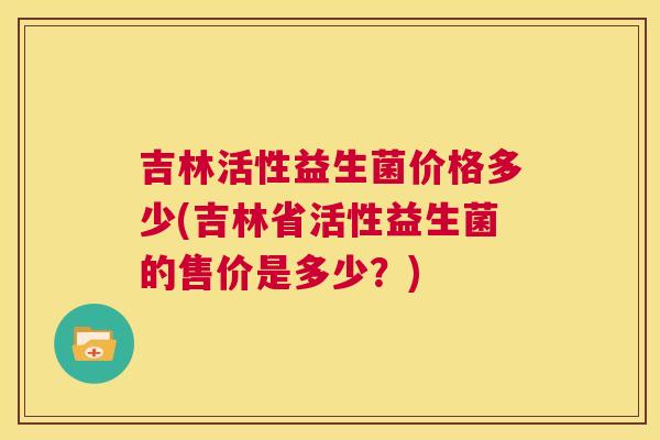 吉林活性益生菌价格多少(吉林省活性益生菌的售价是多少？)