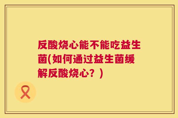反酸烧心能不能吃益生菌(如何通过益生菌缓解反酸烧心？)