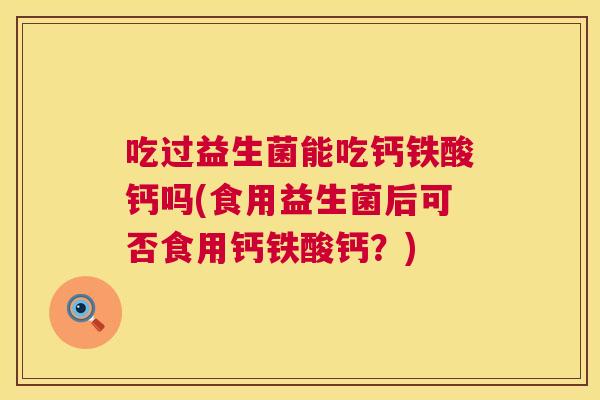 吃过益生菌能吃钙铁酸钙吗(食用益生菌后可否食用钙铁酸钙？)
