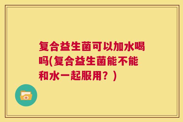 复合益生菌可以加水喝吗(复合益生菌能不能和水一起服用？)