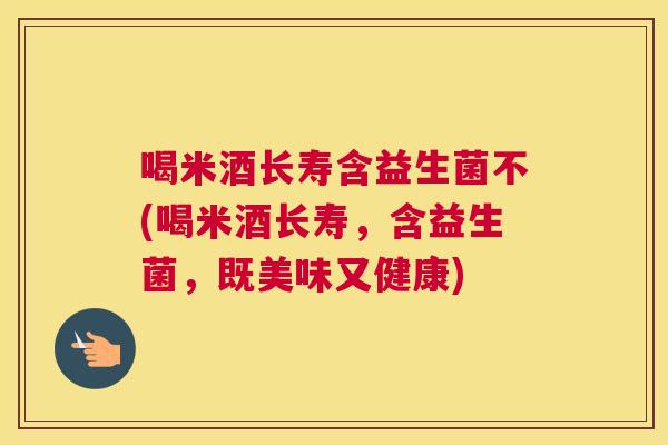 喝米酒长寿含益生菌不(喝米酒长寿，含益生菌，既美味又健康)