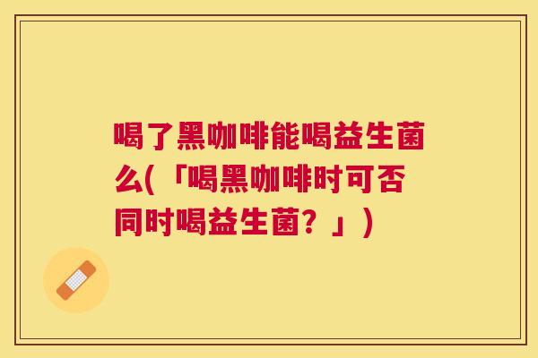 喝了黑咖啡能喝益生菌么(「喝黑咖啡时可否同时喝益生菌？」)