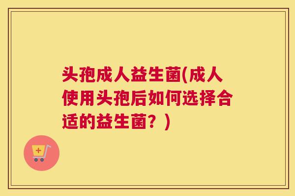 头孢成人益生菌(成人使用头孢后如何选择合适的益生菌？)