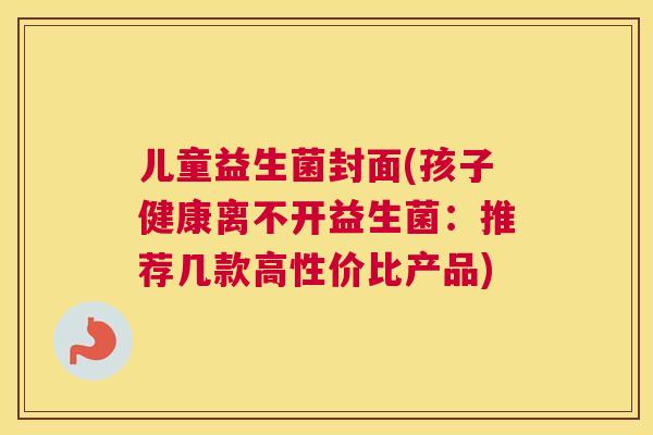 儿童益生菌封面(孩子健康离不开益生菌：推荐几款高性价比产品)