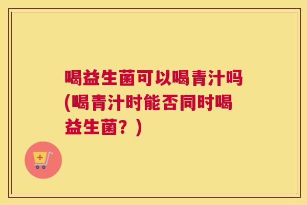 喝益生菌可以喝青汁吗(喝青汁时能否同时喝益生菌？)