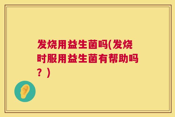 发烧用益生菌吗(发烧时服用益生菌有帮助吗？)