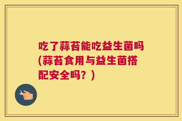 吃了蒜苔能吃益生菌吗(蒜苔食用与益生菌搭配安全吗？)