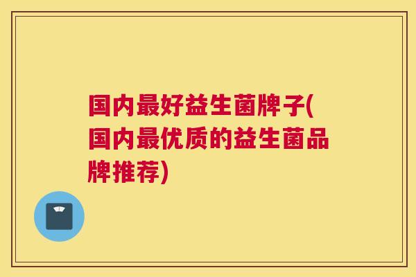 国内最好益生菌牌子(国内最优质的益生菌品牌推荐)