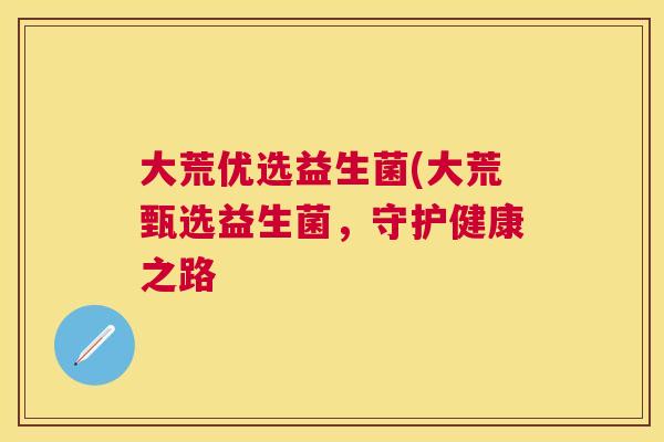 大荒优选益生菌(大荒甄选益生菌，守护健康之路