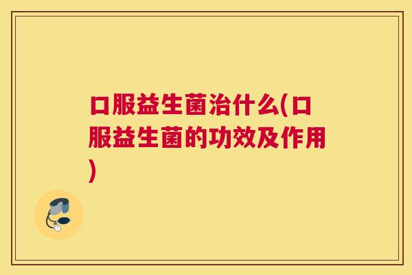 口服益生菌治什么(口服益生菌的功效及作用)