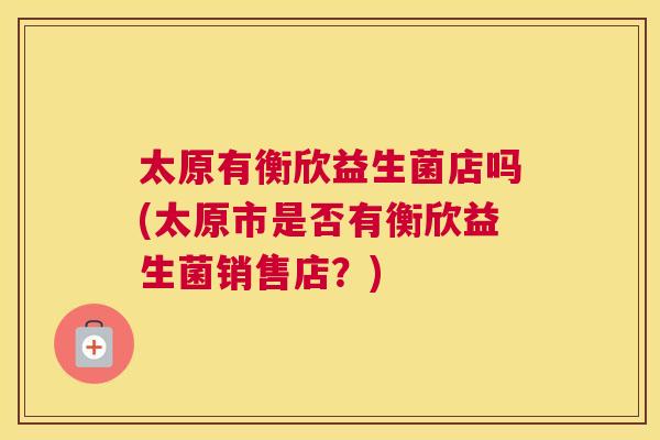 太原有衡欣益生菌店吗(太原市是否有衡欣益生菌销售店？)