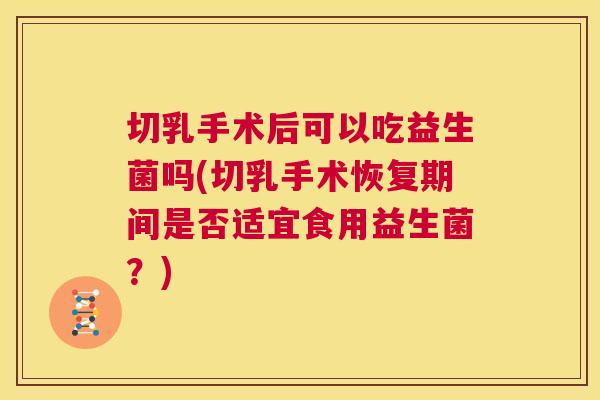 切乳手术后可以吃益生菌吗(切乳手术恢复期间是否适宜食用益生菌？)