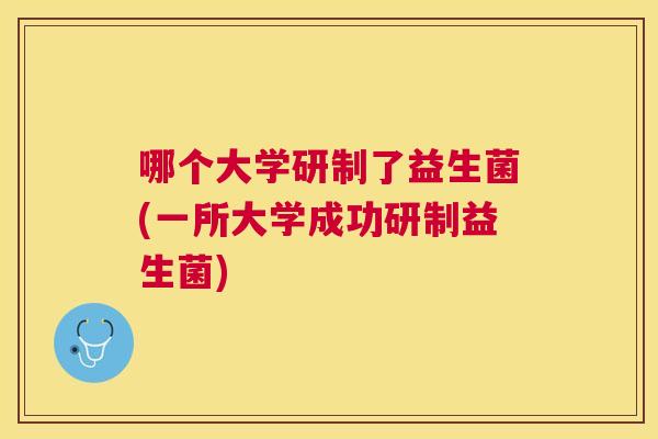 哪个大学研制了益生菌(一所大学成功研制益生菌)