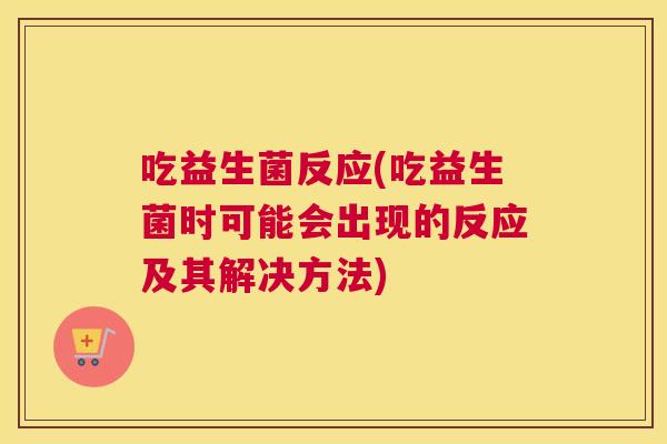 吃益生菌反应(吃益生菌时可能会出现的反应及其解决方法)