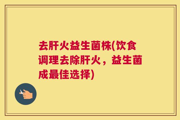 去肝火益生菌株(饮食调理去除肝火，益生菌成最佳选择)