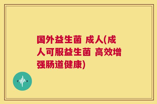 国外益生菌 成人(成人可服益生菌 高效增强肠道健康)