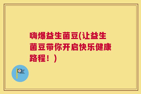 嗨爆益生菌豆(让益生菌豆带你开启快乐健康路程！)