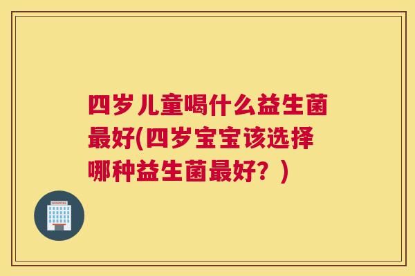 四岁儿童喝什么益生菌最好(四岁宝宝该选择哪种益生菌最好？)