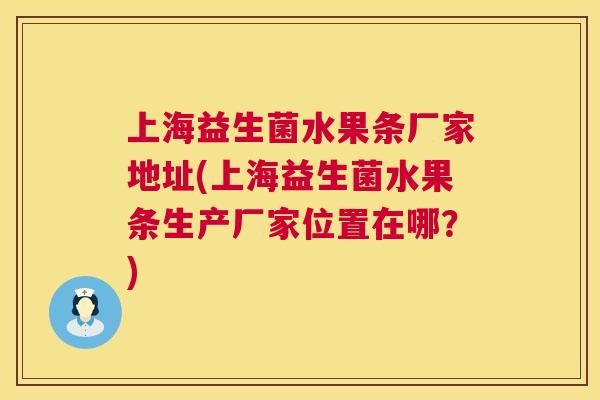 上海益生菌水果条厂家地址(上海益生菌水果条生产厂家位置在哪？)