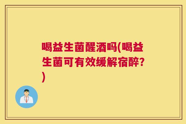 喝益生菌醒酒吗(喝益生菌可有效缓解宿醉？)