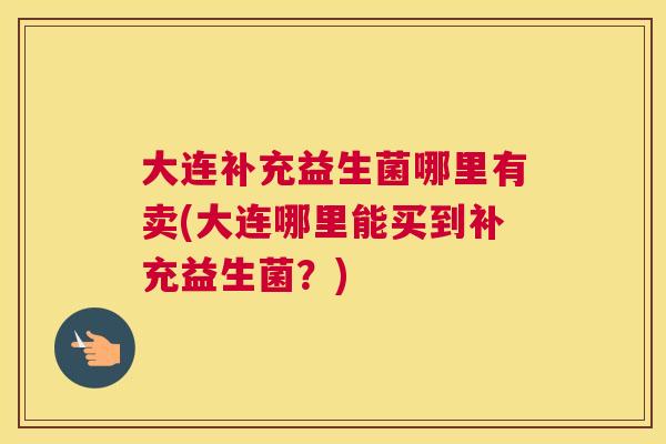 大连补充益生菌哪里有卖(大连哪里能买到补充益生菌？)