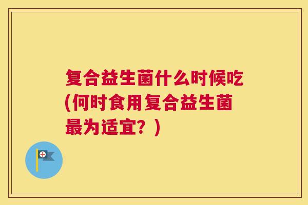 复合益生菌什么时候吃(何时食用复合益生菌最为适宜？)