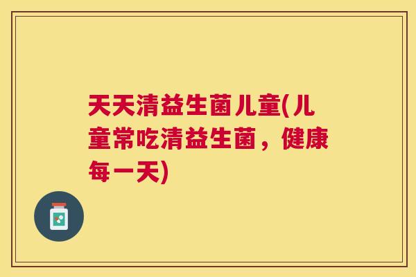 天天清益生菌儿童(儿童常吃清益生菌，健康每一天)